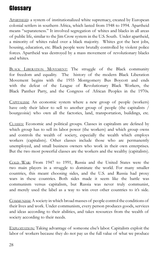Glossary  AARTHEID: a system of institutionalized white supremacy, created by European colonial settlers in southern Africa, which lasted from 1948 to 1994, Apartheid means “separateness.” It involved segregation of whites and blacks in all areas of public ife, similar to the Jim Crow system in the US. South. Under apartheid, a minority of whites ruled over a black majority. Whites got the best jobs, housing, education, cte. Black people were brutally controlled by violent police forces. Apartheid was destroyed by a mass movement of revolutionary blacks and whites.  Buack Lipemanion Movewene: The struggle of the Black community for freedom and equality. The history of the modern Black Liberation Movement begins with the 1955 Montgomery Bus Boycott and ends with the defear of the League of Revolutionary Black Workers, the Black Panther Party, and the Congress of African Peoples in the 1970s  CaprTALSM: An economic system where a new group of people (workers) have only their labor to sell to another group of people (the capitalists / bourgeoisie) who own all the factories, land, transportation, buildings, etc.  sses: Feonomic and political groups. Classes in capitalism are defined by which group has to sell its labor power (the workers) and which group owns and controls the wealth of society, especially the wealth which employs workers (capitalists). Other classes include those who are  permanently unemploged, and small business owners who work in their own enterprises But the two most powerful classes are the workers and the wealthy (capitalits).  Coln Wa: From 1947 to 1991, Russia and the United States were the two main players in a struggle to dominate the world. For many smaller countries, this meant choosing sides, and the US. and Russia had proxy wars in these countries. Both sides made it scem like the barde was communism  versus capitalism, but Russia was never truly communist, and merely used the label as a way to win over other countries o it side.  Counuissi A societyin which broad masses of people control the conditions of their lives and work. Under communism, every person produces goods, services and ideas according to their abiltis, and takes resources from the wealth of society according to thei needs.  ESPLOIATION: Taking advantage of someone else’s labor. Capitalists exploit the labor of workers because they do not pay us the full value of what we produce  2 